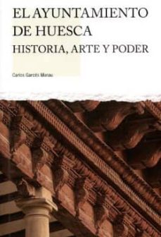 el ayuntamiento de huesca. historia,arte y poder.-carlos garces manau-9788481272420