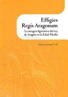 effigies regis aragonum. la imagen figurativa del rey de aragon en la edad media-marta serrano coll-9788499112930