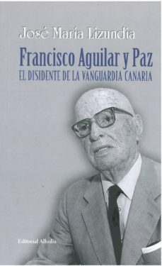 francisco aguilar y paz. el disidente de la vanguardia canaria-jose maria lizundia zamalloa-9788494686160